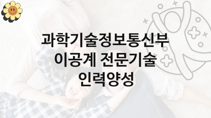 “이공계 전문기술 인력양성” 과학기술정보통신부 복지지원 혜택 – 자격 조건과 구비 서류