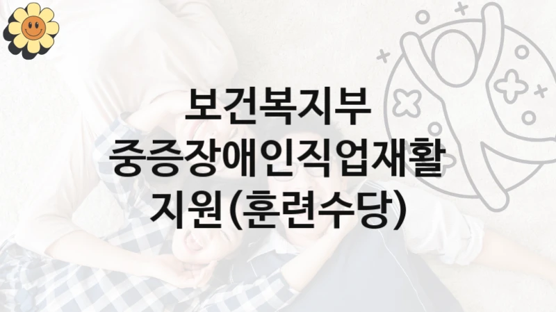 정부 복지 서비스 “중증장애인직업재활 지원(훈련수당)” – 보건복지부 신청 대상 및 제출 서류