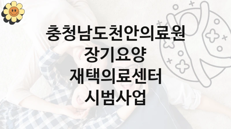 충청남도천안의료원 “장기요양 재택의료센터 시범사업” 지원사업 대상자 선정 기준 및 서류 준비