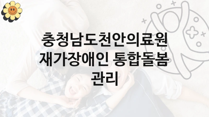 충청남도천안의료원 “재가장애인 통합돌봄 관리” 지원사업 대상자 선정 기준 및 서류 준비